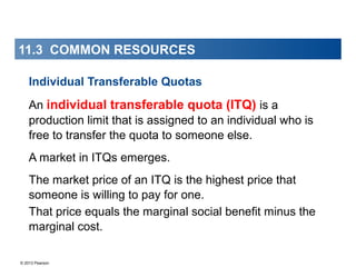 © 2013 Pearson
Individual Transferable Quotas
An individual transferable quota (ITQ) is a
production limit that is assigned to an individual who is
free to transfer the quota to someone else.
A market in ITQs emerges.
The market price of an ITQ is the highest price that
someone is willing to pay for one.
That price equals the marginal social benefit minus the
marginal cost..
11.3 COMMON RESOURCES
 