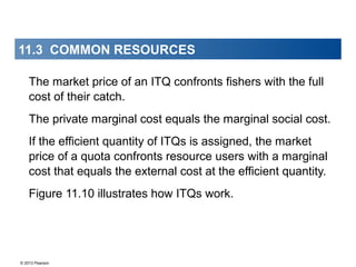 © 2013 Pearson
The market price of an ITQ confronts fishers with the full
cost of their catch.
The private marginal cost equals the marginal social cost.
If the efficient quantity of ITQs is assigned, the market
price of a quota confronts resource users with a marginal
cost that equals the external cost at the efficient quantity.
Figure 11.10 illustrates how ITQs work.
11.3 COMMON RESOURCES
 