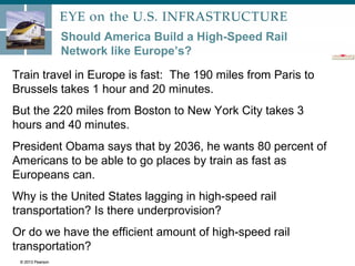 © 2013 Pearson
Should America Build a High-Speed Rail
Network like Europe’s?
Train travel in Europe is fast: The 190 miles from Paris to
Brussels takes 1 hour and 20 minutes.
But the 220 miles from Boston to New York City takes 3
hours and 40 minutes.
President Obama says that by 2036, he wants 80 percent of
Americans to be able to go places by train as fast as
Europeans can.
Why is the United States lagging in high-speed rail
transportation? Is there underprovision?
Or do we have the efficient amount of high-speed rail
transportation?
© 2013 Pearson
 