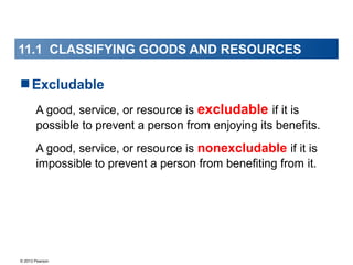 © 2013 Pearson
Excludable
A good, service, or resource is excludable if it is
possible to prevent a person from enjoying its benefits.
A good, service, or resource is nonexcludable if it is
impossible to prevent a person from benefiting from it.
11.1 CLASSIFYING GOODS AND RESOURCES
 