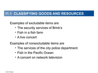 © 2013 Pearson
Examples of excludable items are
• The security services of Brink’s
• Fish in a fish farm
• A live concert
Examples of nonexcludable items are
• The services of the city police department
• Fish in the Pacific Ocean
• A concert on network television
11.1 CLASSIFYING GOODS AND RESOURCES
 