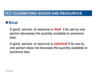 © 2013 Pearson
11.1 CLASSIFYING GOODS AND RESOURCES
Rival
A good, service, or resource is rival if its use by one
person decreases the quantity available to someone
else.
A good, service, or resource is nonrival if its use by
one person does not decrease the quantity available to
someone else.
 