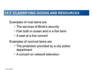 © 2013 Pearson
Examples of rival items are
• The services of Brink’s security
• Fish both in ocean and in a fish farm
• A seat at a live concert
Examples of nonrival items are
• The protection provided by a city police
department
• A concert on network television
11.1 CLASSIFYING GOODS AND RESOURCES
 