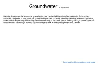 Groundwater (1) Long Description
Porosity determines the volume of groundwater that can be held in subsurface materials. Sedimentary
materials composed of clay, sand, or gravel sized particles normally have high porosity, whereas crystalline
rocks have little porosity and usually contain water only in fractures. Water moving through certain types of
limestone can create high porosity by dissolving the rock to form passageways and caverns.
Jump back to slide containing original image
 