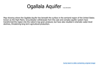 Ogallala Aquifer Long Description
Map showing where the Ogallala Aquifer lies beneath the surface in the semiarid region of the United States
known as the High Plains. Groundwater withdrawals from this vast and complex aquifer system have
transformed the region into the nation’s top grain producer, but have also resulted in dramatic water-level
declines, threatening long term agricultural production.
Jump back to slide containing original image
 