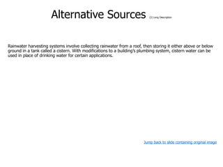 Alternative Sources (2) Long Description
Rainwater harvesting systems involve collecting rainwater from a roof, then storing it either above or below
ground in a tank called a cistern. With modifications to a building’s plumbing system, cistern water can be
used in place of drinking water for certain applications.
Jump back to slide containing original image
 