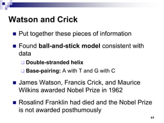 Watson and Crick
 Put together these pieces of information
 Found ball-and-stick model consistent with
data
 Double-stranded helix
 Base-pairing: A with T and G with C
 James Watson, Francis Crick, and Maurice
Wilkins awarded Nobel Prize in 1962
 Rosalind Franklin had died and the Nobel Prize
is not awarded posthumously
17
 
