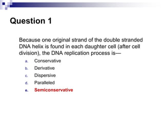 Question 1
Because one original strand of the double stranded
DNA helix is found in each daughter cell (after cell
division), the DNA replication process is—
a. Conservative
b. Derivative
c. Dispersive
d. Paralleled
e. Semiconservative
 