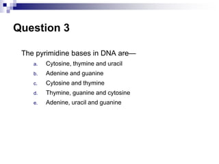 Question 3
The pyrimidine bases in DNA are—
a. Cytosine, thymine and uracil
b. Adenine and guanine
c. Cytosine and thymine
d. Thymine, guanine and cytosine
e. Adenine, uracil and guanine
 