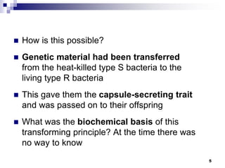  How is this possible?
 Genetic material had been transferred
from the heat-killed type S bacteria to the
living type R bacteria
 This gave them the capsule-secreting trait
and was passed on to their offspring
 What was the biochemical basis of this
transforming principle? At the time there was
no way to know
5
 