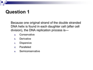 Question 1
Because one original strand of the double stranded
DNA helix is found in each daughter cell (after cell
division), the DNA replication process is—
a. Conservative
b. Derivative
c. Dispersive
d. Paralleled
e. Semiconservative
 