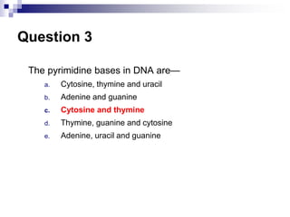 Question 3
The pyrimidine bases in DNA are—
a. Cytosine, thymine and uracil
b. Adenine and guanine
c. Cytosine and thymine
d. Thymine, guanine and cytosine
e. Adenine, uracil and guanine
 