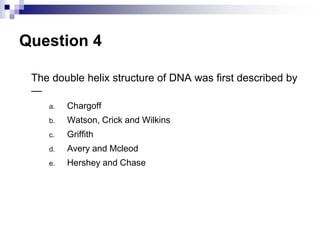 Question 4
The double helix structure of DNA was first described by
—
a. Chargoff
b. Watson, Crick and Wilkins
c. Griffith
d. Avery and Mcleod
e. Hershey and Chase
 