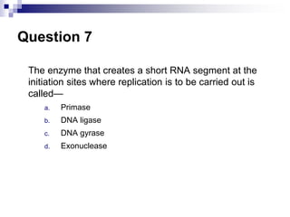 Question 7
The enzyme that creates a short RNA segment at the
initiation sites where replication is to be carried out is
called—
a. Primase
b. DNA ligase
c. DNA gyrase
d. Exonuclease
 