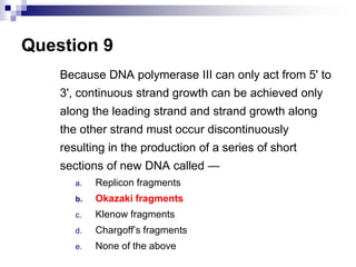 Question 9
Because DNA polymerase III can only act from 5' to
3', continuous strand growth can be achieved only
along the leading strand and strand growth along
the other strand must occur discontinuously
resulting in the production of a series of short
sections of new DNA called —
a. Replicon fragments
b. Okazaki fragments
c. Klenow fragments
d. Chargoff’s fragments
e. None of the above
 