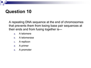Question 10
A repeating DNA sequence at the end of chromosomes
that prevents them from losing base pair sequences at
their ends and from fusing together is—
a. A telomere
b. A telomerase
c. A replicon
d. A primer
e. A promoter
 