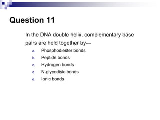 Question 11
In the DNA double helix, complementary base
pairs are held together by—
a. Phosphodiester bonds
b. Peptide bonds
c. Hydrogen bonds
d. N-glycodisic bonds
e. Ionic bonds
 