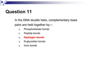 Question 11
In the DNA double helix, complementary base
pairs are held together by—
a. Phosphodiester bonds
b. Peptide bonds
c. Hydrogen bonds
d. N-glycodisic bonds
e. Ionic bonds
 