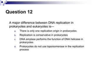 Question 12
A major difference between DNA replication in
prokaryotes and eukaryotes is—
a. There is only one replication origin in prokaryotes
b. Replication is conservative in prokaryotes
c. DNA amylase performs the function of DNA helicase in
prokaryotes
d. Prokaryotes do not use topoisomerase in the replication
process
 