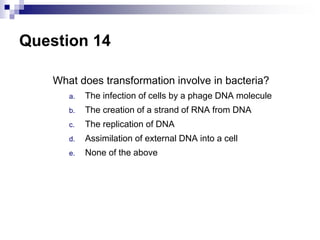 Question 14
What does transformation involve in bacteria?
a. The infection of cells by a phage DNA molecule
b. The creation of a strand of RNA from DNA
c. The replication of DNA
d. Assimilation of external DNA into a cell
e. None of the above
 