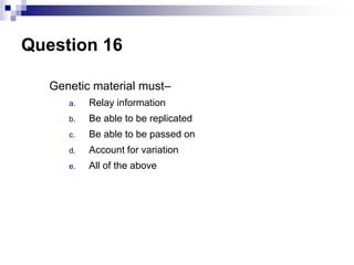 Question 16
Genetic material must–
a. Relay information
b. Be able to be replicated
c. Be able to be passed on
d. Account for variation
e. All of the above
 