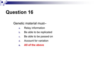Question 16
Genetic material must–
a. Relay information
b. Be able to be replicated
c. Be able to be passed on
d. Account for variation
e. All of the above
 