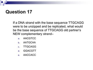 Question 17
If a DNA strand with the base sequence TTGCAGG
were to be unzipped and be replicated, what would
be the base sequence of TTGCAGG old partner’s
NEW complementary strand–
a. AACGTCC
b. AATGCAA
c. TTGCAGG
d. GGACGTT
e. AACCACC
 