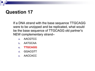 Question 17
If a DNA strand with the base sequence TTGCAGG
were to be unzipped and be replicated, what would
be the base sequence of TTGCAGG old partner’s
NEW complementary strand–
a. AACGTCC
b. AATGCAA
c. TTGCAGG
d. GGACGTT
e. AACCACC
 