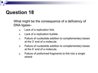 Question 18
What might be the consequence of a deficiency of
DNA ligase–
a. Lack of a replication fork.
b. Lack of a replication bubble.
c. Failure of nucleotide addition to complementary bases
at the 3’ end of a molecule.
d. Failure of nucleotide addition to complementary bases
at the 5’ end of a molecule.
e. Failure of preformed fragments to link into a single
strand
 