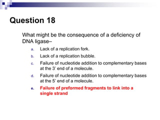 Question 18
What might be the consequence of a deficiency of
DNA ligase–
a. Lack of a replication fork.
b. Lack of a replication bubble.
c. Failure of nucleotide addition to complementary bases
at the 3’ end of a molecule.
d. Failure of nucleotide addition to complementary bases
at the 5’ end of a molecule.
e. Failure of preformed fragments to link into a
single strand
 