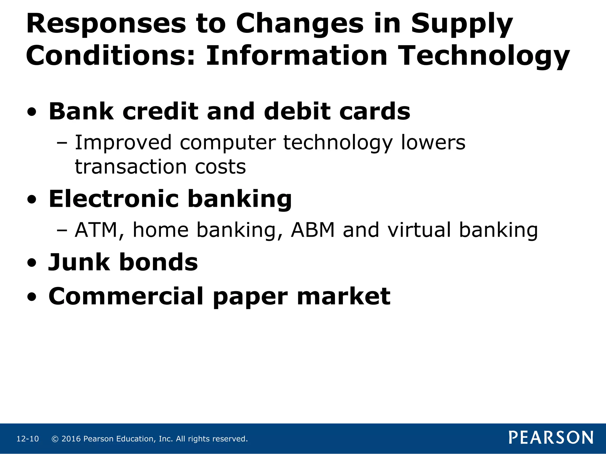 © 2016 Pearson Education, Inc. All rights reserved.12-10
Responses to Changes in Supply
Conditions: Information Technology
• Bank credit and debit cards
– Improved computer technology lowers
transaction costs
• Electronic banking
– ATM, home banking, ABM and virtual banking
• Junk bonds
• Commercial paper market
 