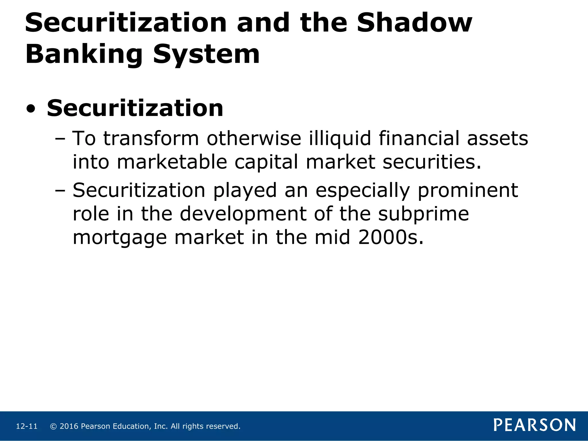 © 2016 Pearson Education, Inc. All rights reserved.12-11
Securitization and the Shadow
Banking System
• Securitization
– To transform otherwise illiquid financial assets
into marketable capital market securities.
– Securitization played an especially prominent
role in the development of the subprime
mortgage market in the mid 2000s.
 