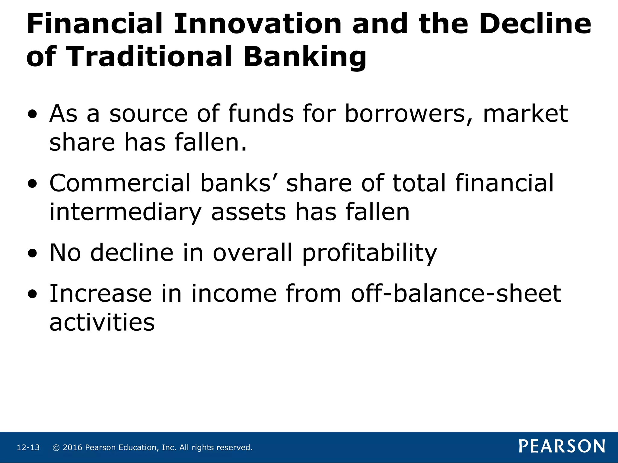 © 2016 Pearson Education, Inc. All rights reserved.12-13
Financial Innovation and the Decline
of Traditional Banking
• As a source of funds for borrowers, market
share has fallen.
• Commercial banks’ share of total financial
intermediary assets has fallen
• No decline in overall profitability
• Increase in income from off-balance-sheet
activities
 