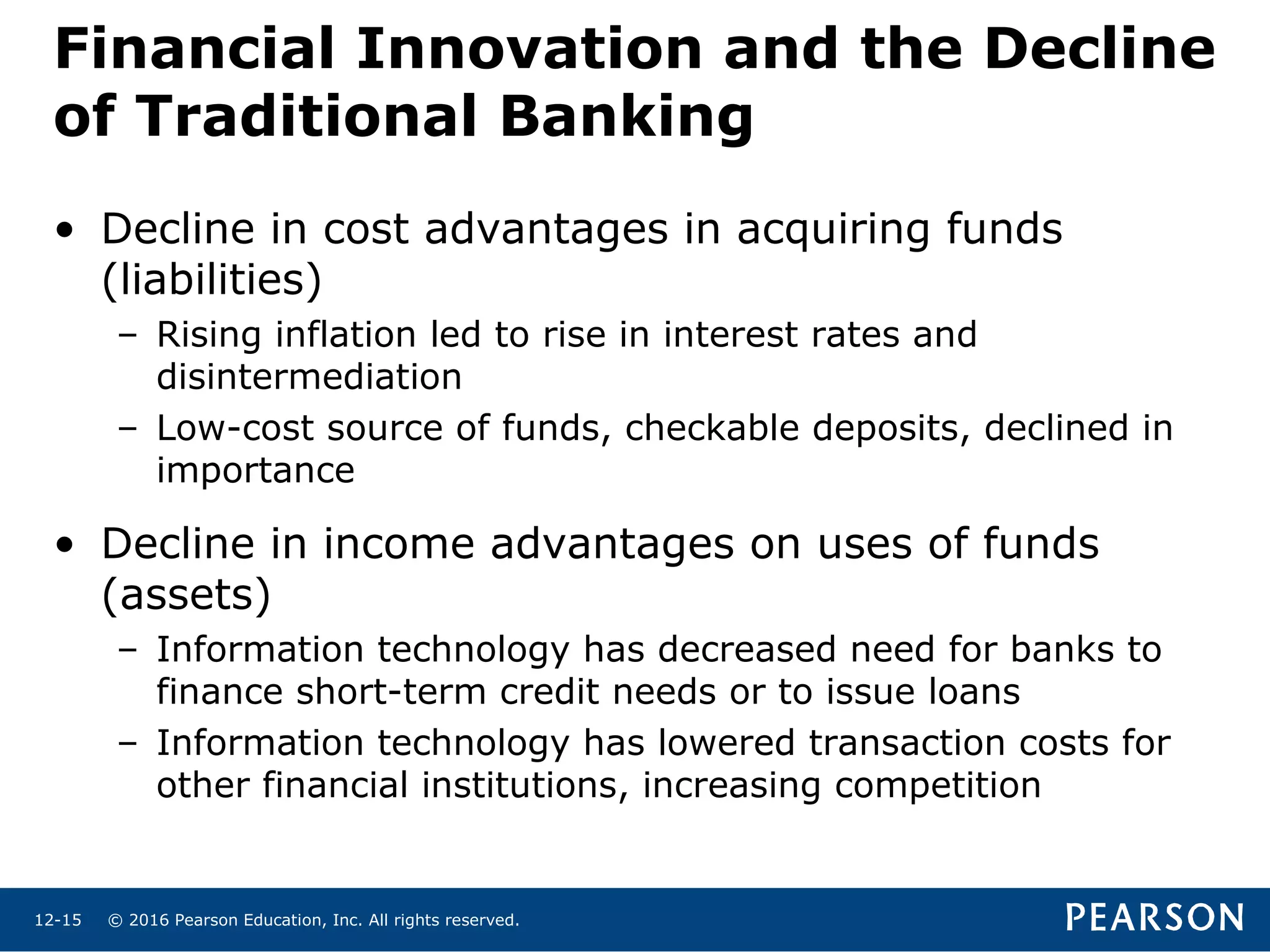 © 2016 Pearson Education, Inc. All rights reserved.12-15
• Decline in cost advantages in acquiring funds
(liabilities)
– Rising inflation led to rise in interest rates and
disintermediation
– Low-cost source of funds, checkable deposits, declined in
importance
• Decline in income advantages on uses of funds
(assets)
– Information technology has decreased need for banks to
finance short-term credit needs or to issue loans
– Information technology has lowered transaction costs for
other financial institutions, increasing competition
Financial Innovation and the Decline
of Traditional Banking
 