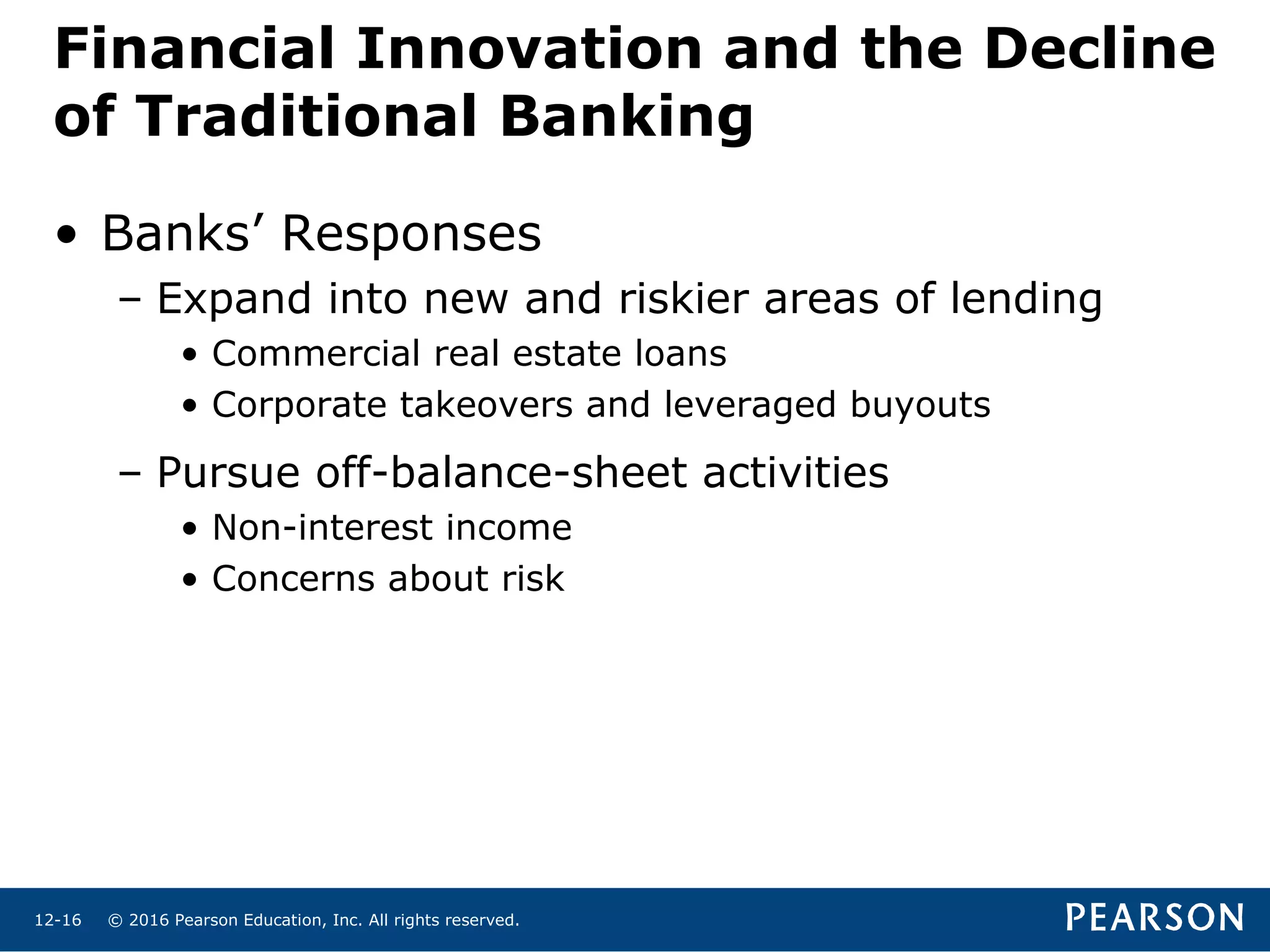 © 2016 Pearson Education, Inc. All rights reserved.12-16
• Banks’ Responses
– Expand into new and riskier areas of lending
• Commercial real estate loans
• Corporate takeovers and leveraged buyouts
– Pursue off-balance-sheet activities
• Non-interest income
• Concerns about risk
Financial Innovation and the Decline
of Traditional Banking
 