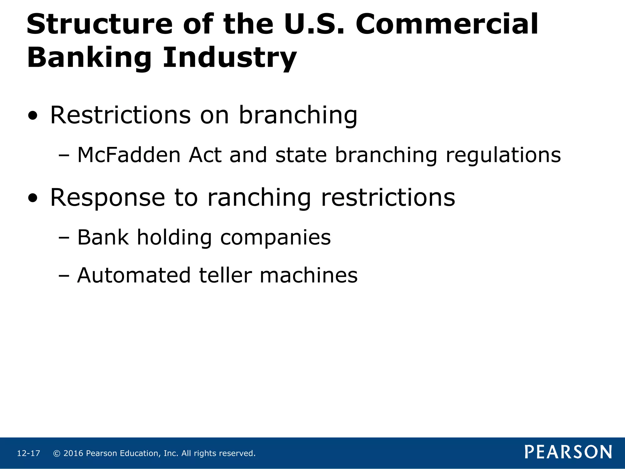 © 2016 Pearson Education, Inc. All rights reserved.12-17
Structure of the U.S. Commercial
Banking Industry
• Restrictions on branching
– McFadden Act and state branching regulations
• Response to ranching restrictions
– Bank holding companies
– Automated teller machines
 