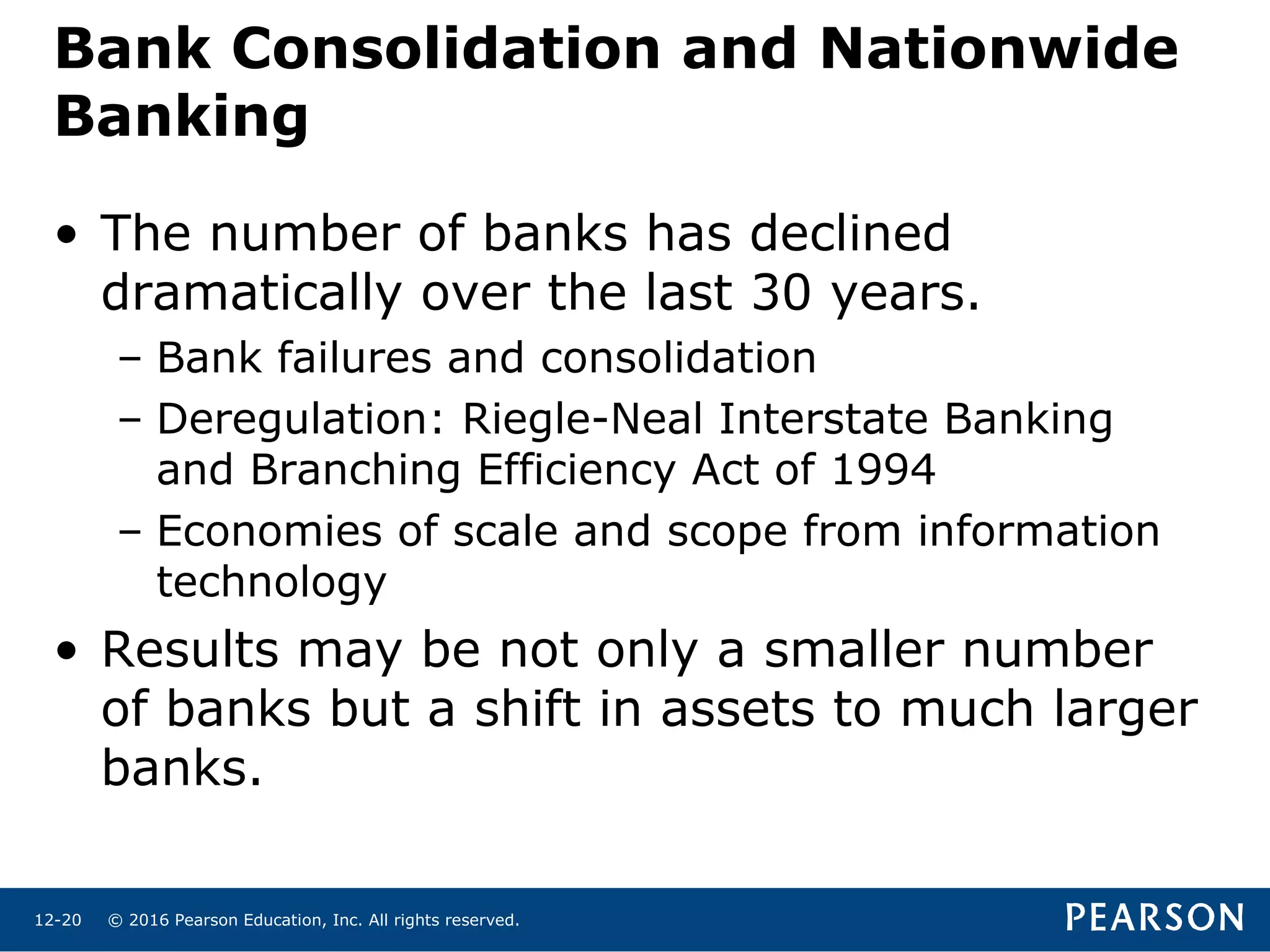 © 2016 Pearson Education, Inc. All rights reserved.12-20
Bank Consolidation and Nationwide
Banking
• The number of banks has declined
dramatically over the last 30 years.
– Bank failures and consolidation
– Deregulation: Riegle-Neal Interstate Banking
and Branching Efficiency Act of 1994
– Economies of scale and scope from information
technology
• Results may be not only a smaller number
of banks but a shift in assets to much larger
banks.
 
