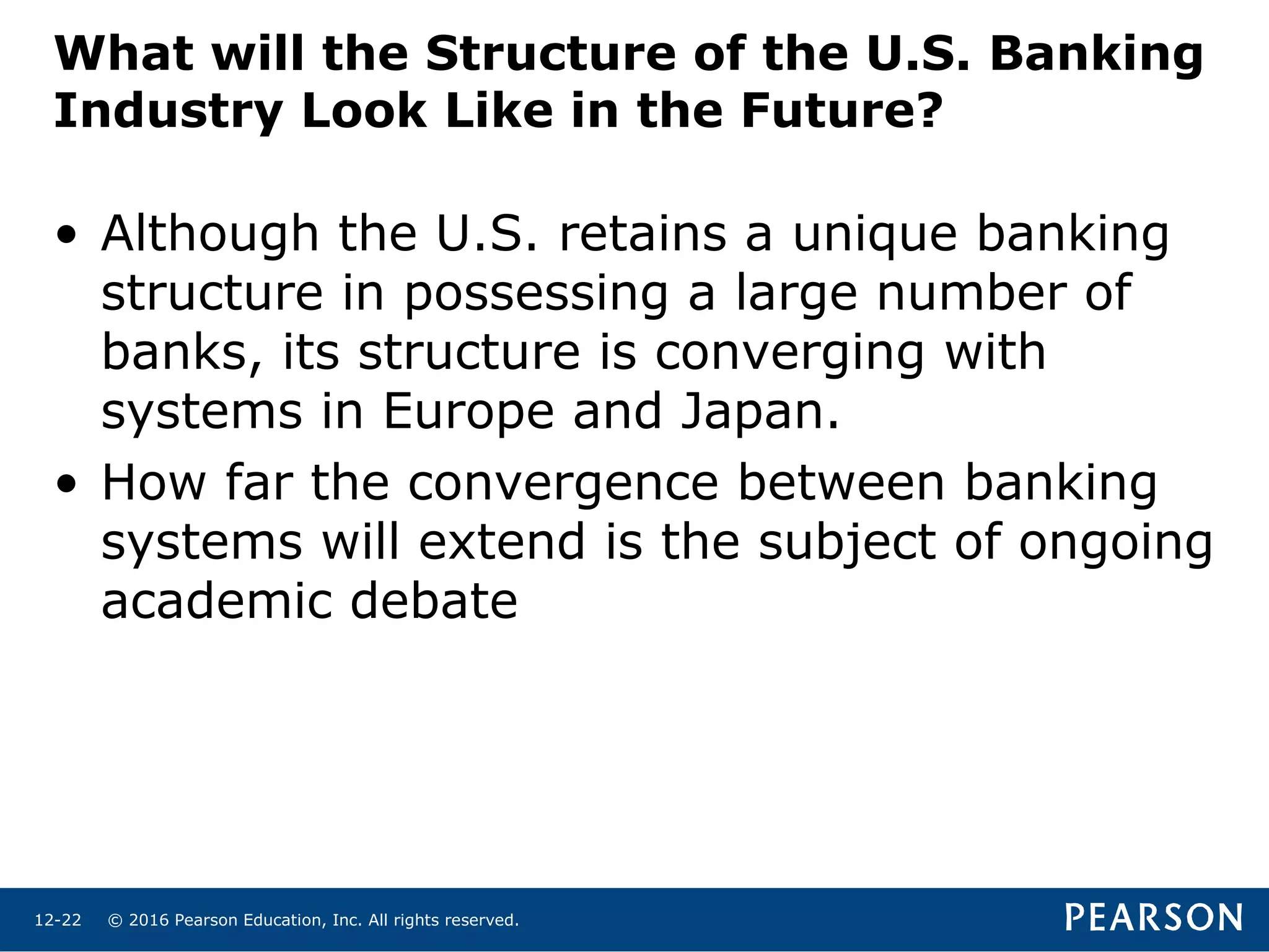 © 2016 Pearson Education, Inc. All rights reserved.12-22
What will the Structure of the U.S. Banking
Industry Look Like in the Future?
• Although the U.S. retains a unique banking
structure in possessing a large number of
banks, its structure is converging with
systems in Europe and Japan.
• How far the convergence between banking
systems will extend is the subject of ongoing
academic debate
 