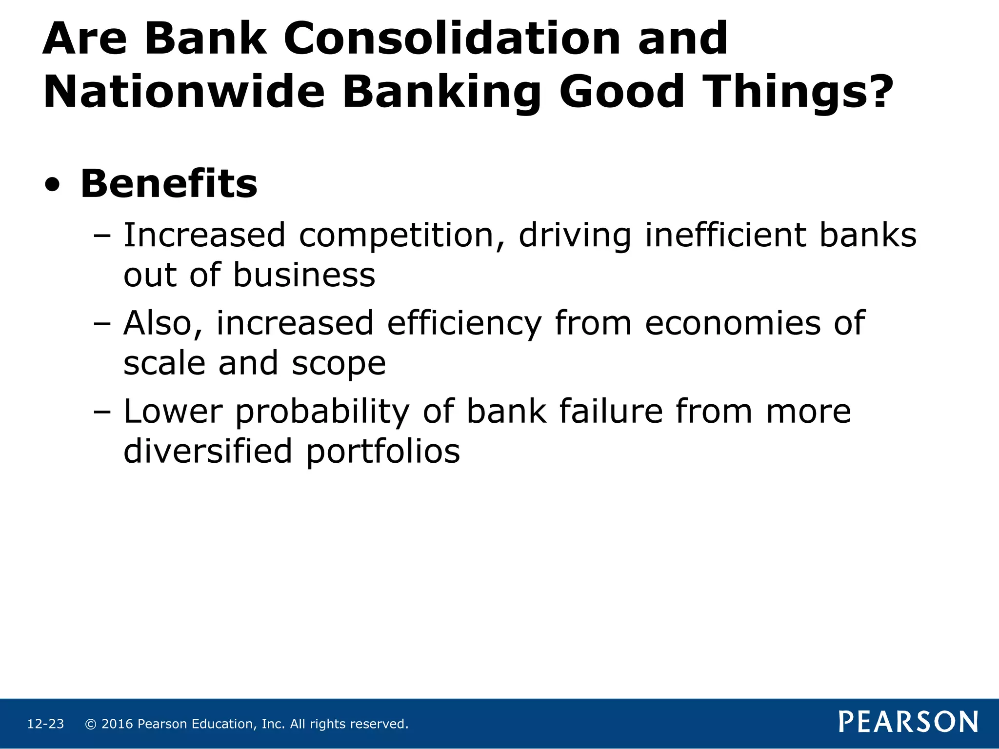 © 2016 Pearson Education, Inc. All rights reserved.12-23
Are Bank Consolidation and
Nationwide Banking Good Things?
• Benefits
– Increased competition, driving inefficient banks
out of business
– Also, increased efficiency from economies of
scale and scope
– Lower probability of bank failure from more
diversified portfolios
 
