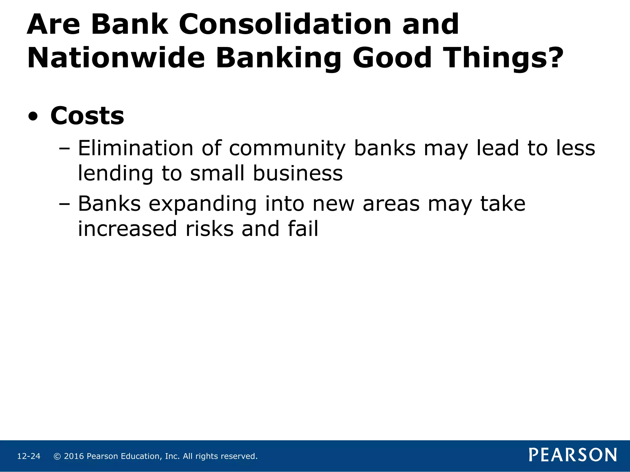 © 2016 Pearson Education, Inc. All rights reserved.12-24
• Costs
– Elimination of community banks may lead to less
lending to small business
– Banks expanding into new areas may take
increased risks and fail
Are Bank Consolidation and
Nationwide Banking Good Things?
 