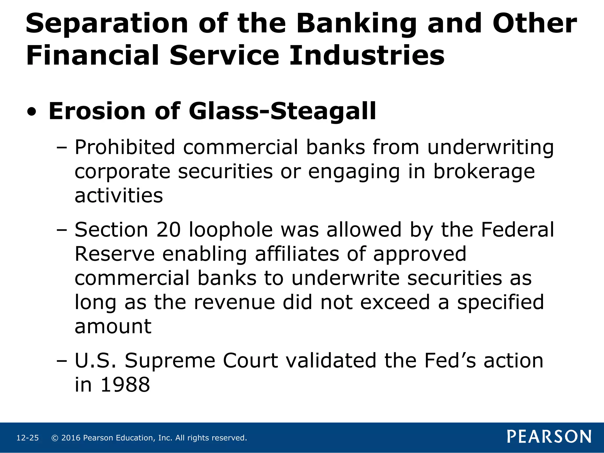 © 2016 Pearson Education, Inc. All rights reserved.12-25
Separation of the Banking and Other
Financial Service Industries
• Erosion of Glass-Steagall
– Prohibited commercial banks from underwriting
corporate securities or engaging in brokerage
activities
– Section 20 loophole was allowed by the Federal
Reserve enabling affiliates of approved
commercial banks to underwrite securities as
long as the revenue did not exceed a specified
amount
– U.S. Supreme Court validated the Fed’s action
in 1988
 