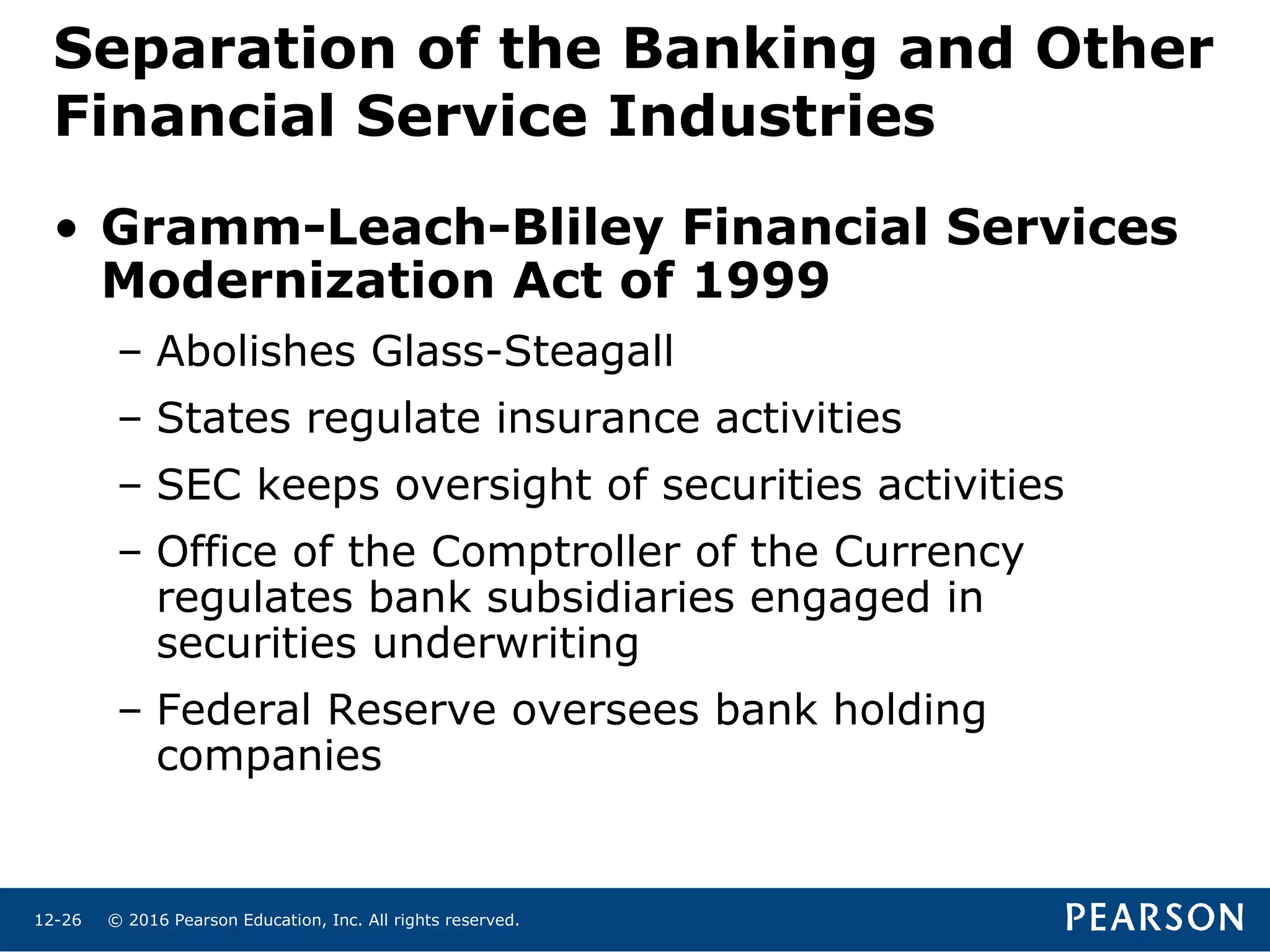 © 2016 Pearson Education, Inc. All rights reserved.12-26
• Gramm-Leach-Bliley Financial Services
Modernization Act of 1999
– Abolishes Glass-Steagall
– States regulate insurance activities
– SEC keeps oversight of securities activities
– Office of the Comptroller of the Currency
regulates bank subsidiaries engaged in
securities underwriting
– Federal Reserve oversees bank holding
companies
Separation of the Banking and Other
Financial Service Industries
 