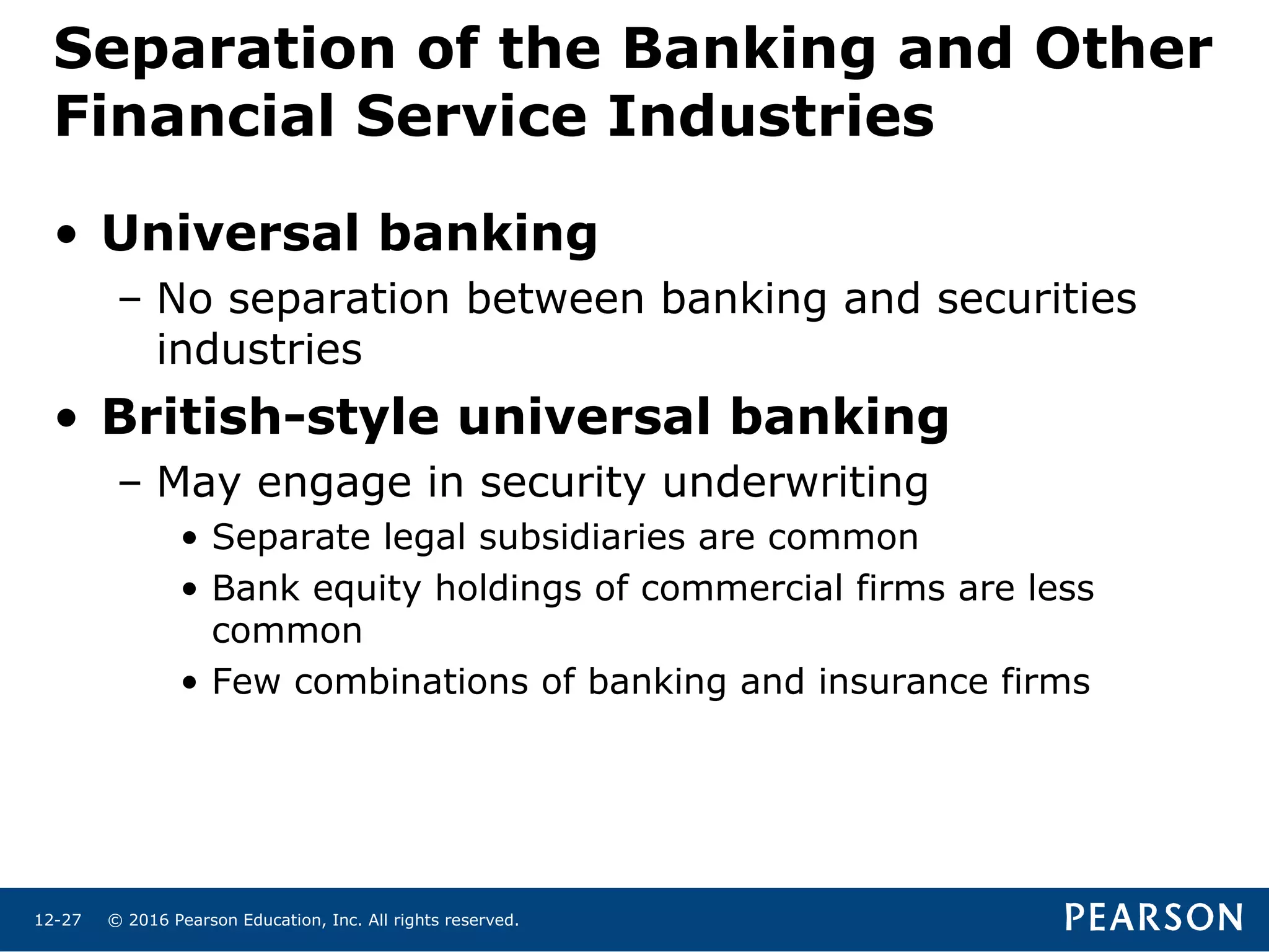 © 2016 Pearson Education, Inc. All rights reserved.12-27
• Universal banking
– No separation between banking and securities
industries
• British-style universal banking
– May engage in security underwriting
• Separate legal subsidiaries are common
• Bank equity holdings of commercial firms are less
common
• Few combinations of banking and insurance firms
Separation of the Banking and Other
Financial Service Industries
 