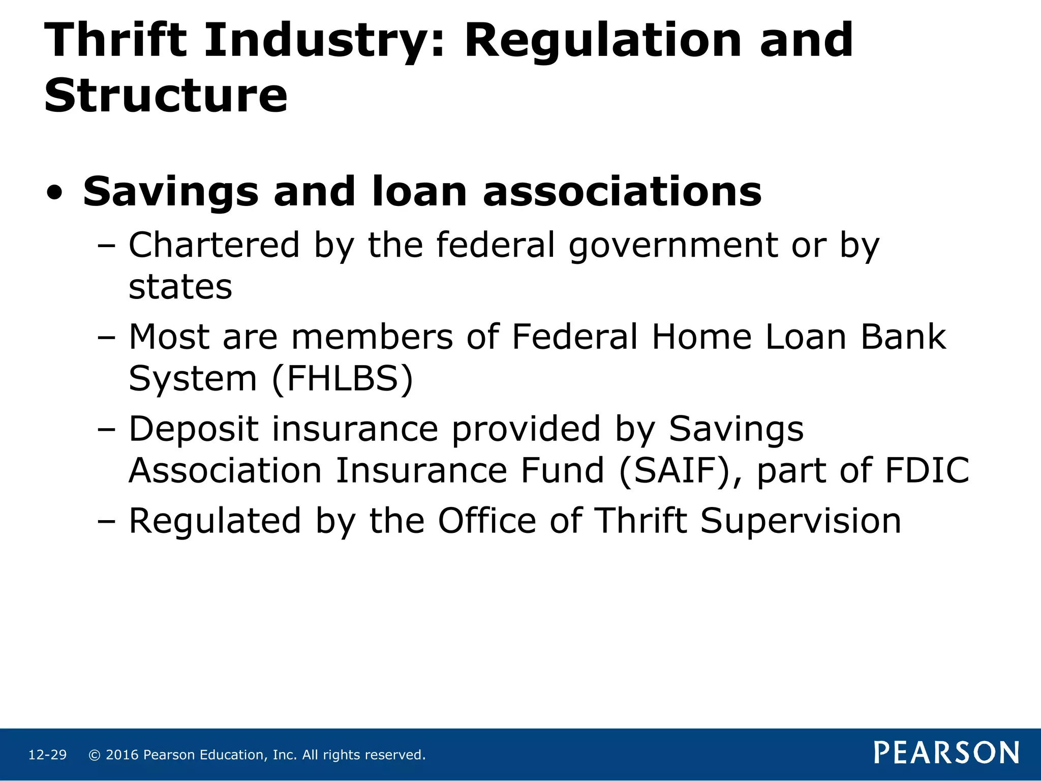 © 2016 Pearson Education, Inc. All rights reserved.12-29
Thrift Industry: Regulation and
Structure
• Savings and loan associations
– Chartered by the federal government or by
states
– Most are members of Federal Home Loan Bank
System (FHLBS)
– Deposit insurance provided by Savings
Association Insurance Fund (SAIF), part of FDIC
– Regulated by the Office of Thrift Supervision
 