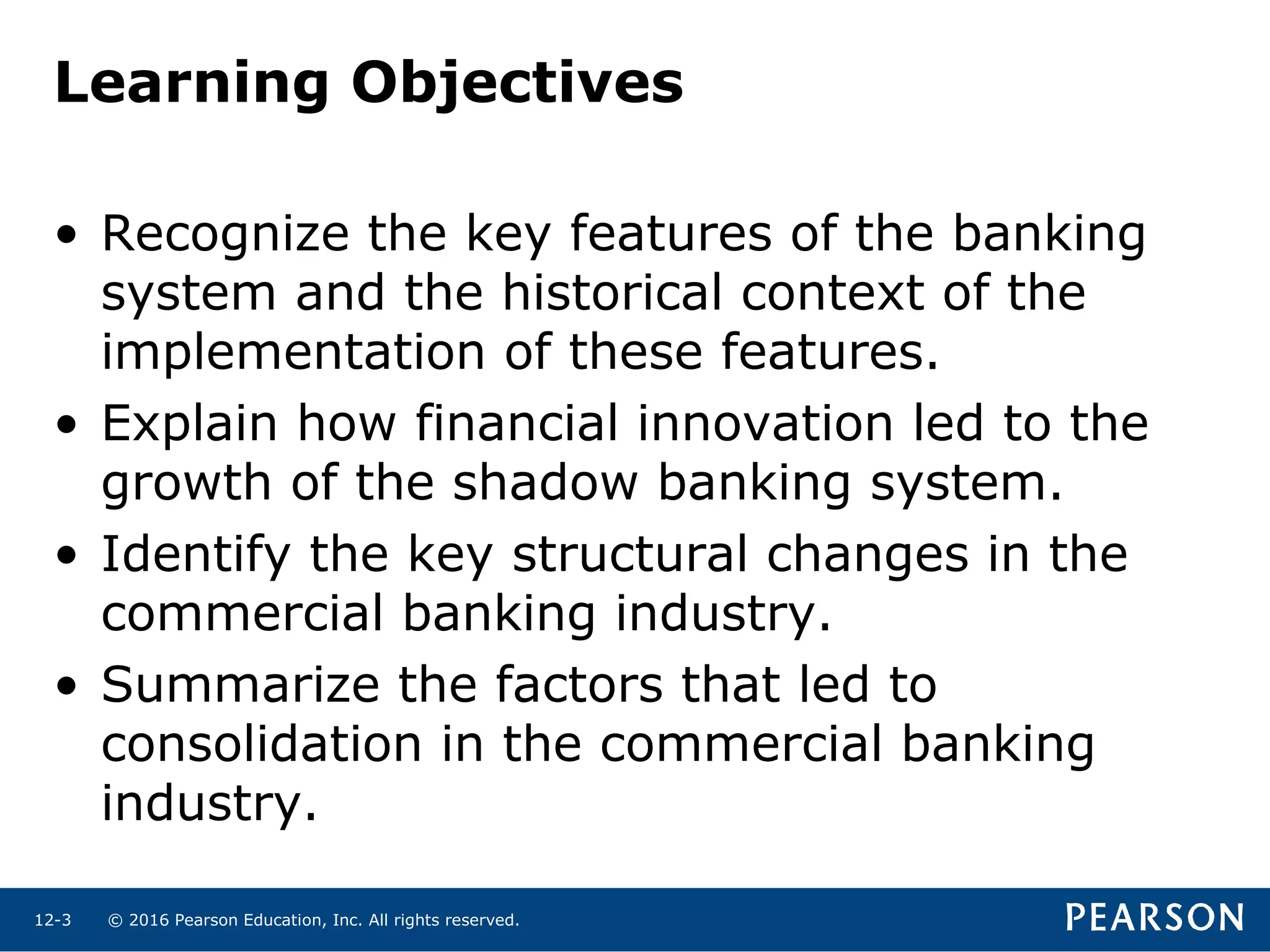 © 2016 Pearson Education, Inc. All rights reserved.12-3
Learning Objectives
• Recognize the key features of the banking
system and the historical context of the
implementation of these features.
• Explain how financial innovation led to the
growth of the shadow banking system.
• Identify the key structural changes in the
commercial banking industry.
• Summarize the factors that led to
consolidation in the commercial banking
industry.
 