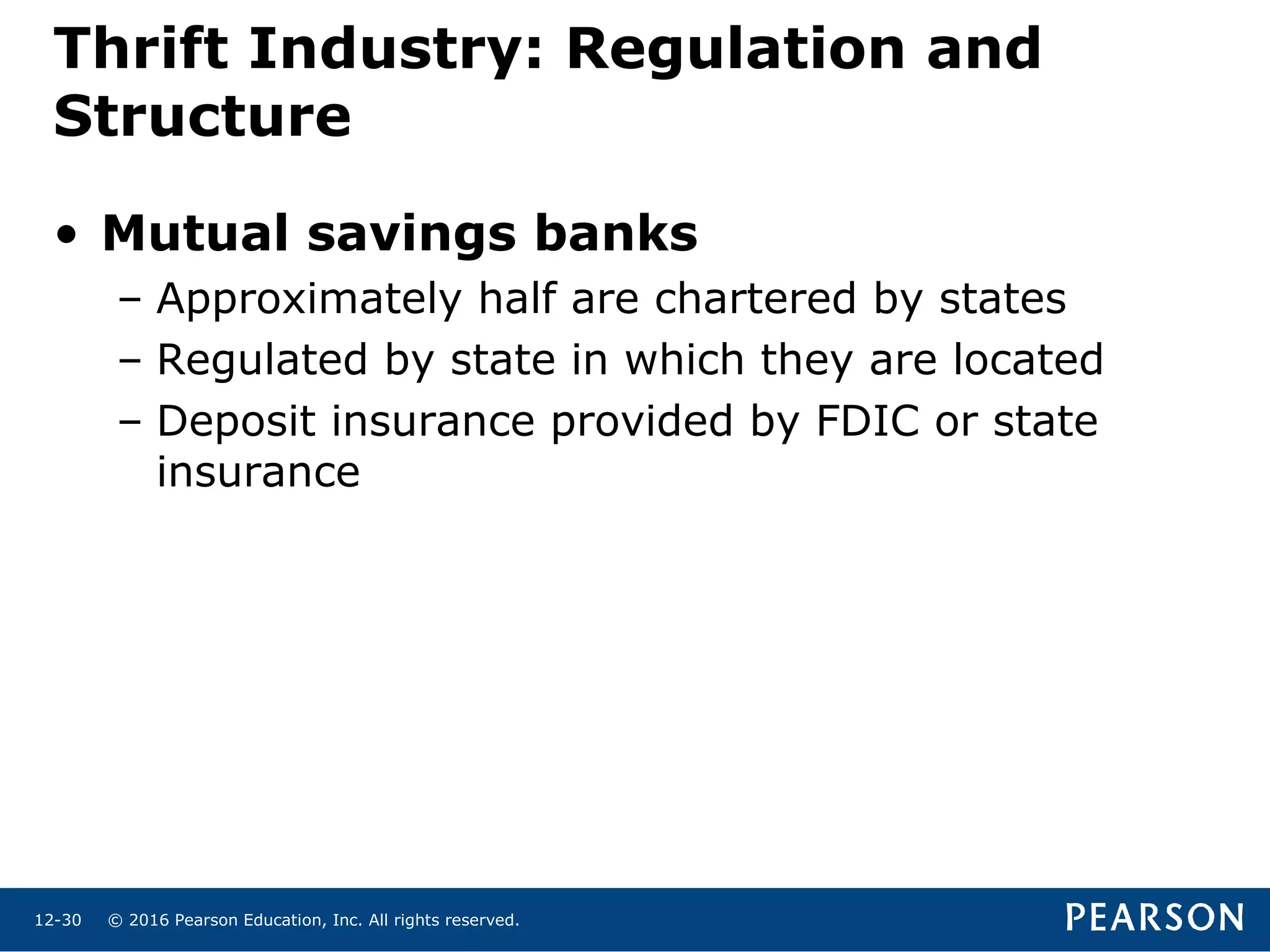 © 2016 Pearson Education, Inc. All rights reserved.12-30
Thrift Industry: Regulation and
Structure
• Mutual savings banks
– Approximately half are chartered by states
– Regulated by state in which they are located
– Deposit insurance provided by FDIC or state
insurance
 