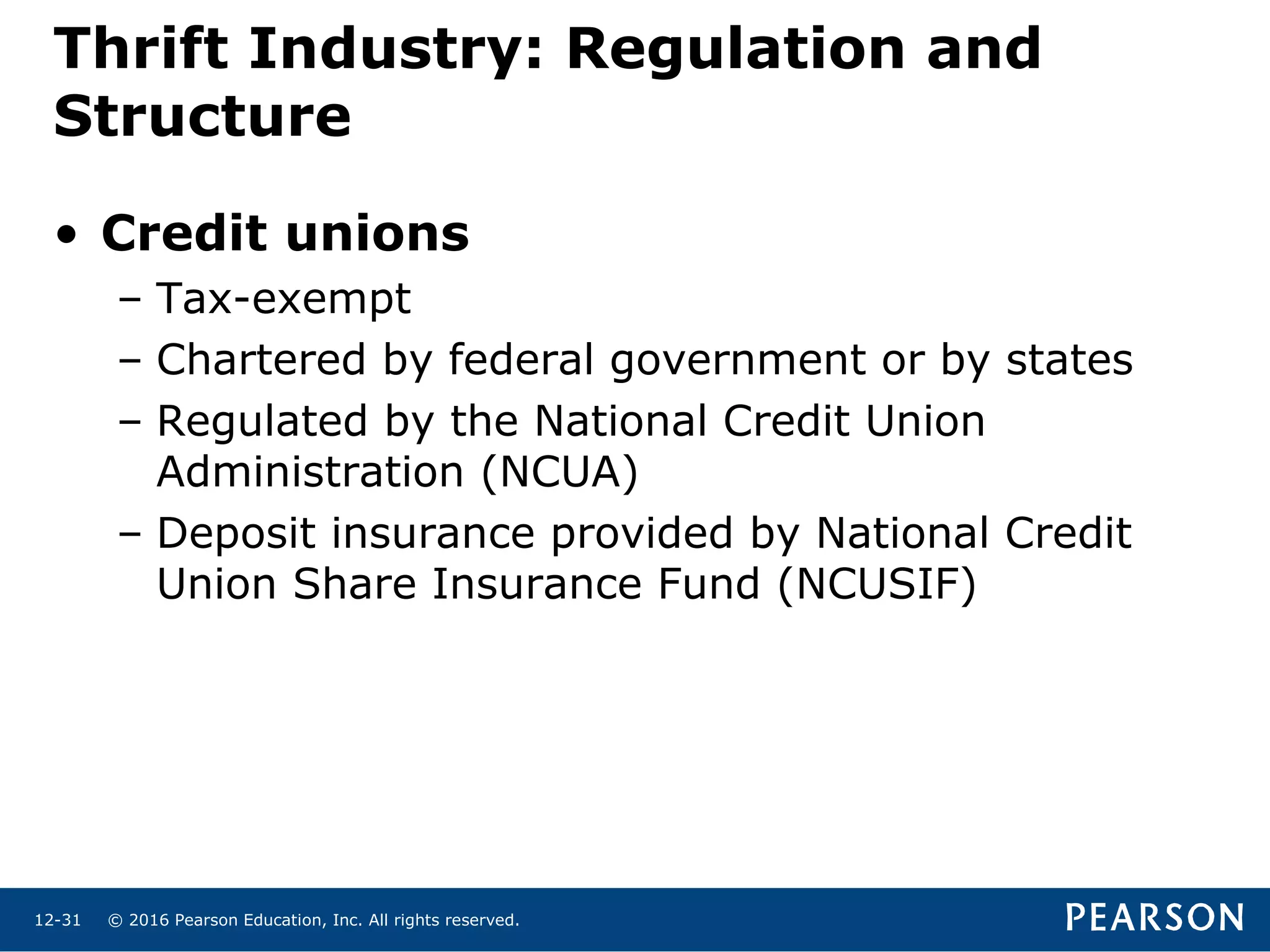 © 2016 Pearson Education, Inc. All rights reserved.12-31
Thrift Industry: Regulation and
Structure
• Credit unions
– Tax-exempt
– Chartered by federal government or by states
– Regulated by the National Credit Union
Administration (NCUA)
– Deposit insurance provided by National Credit
Union Share Insurance Fund (NCUSIF)
 
