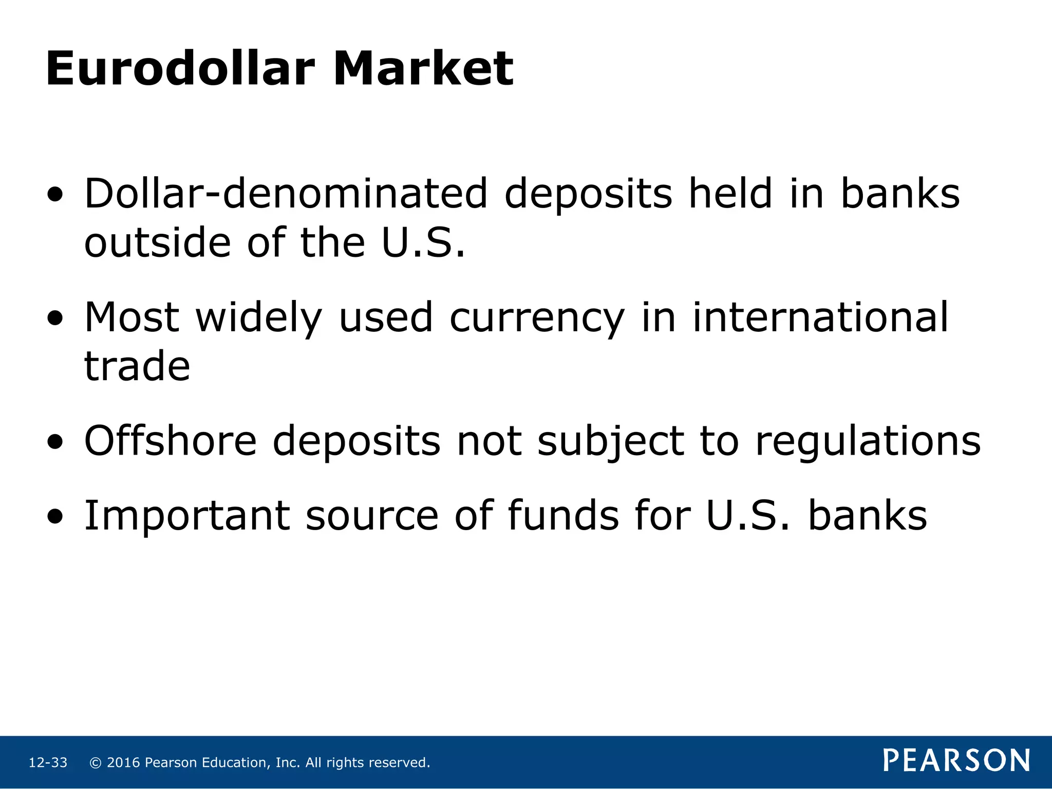 © 2016 Pearson Education, Inc. All rights reserved.12-33
Eurodollar Market
• Dollar-denominated deposits held in banks
outside of the U.S.
• Most widely used currency in international
trade
• Offshore deposits not subject to regulations
• Important source of funds for U.S. banks
 