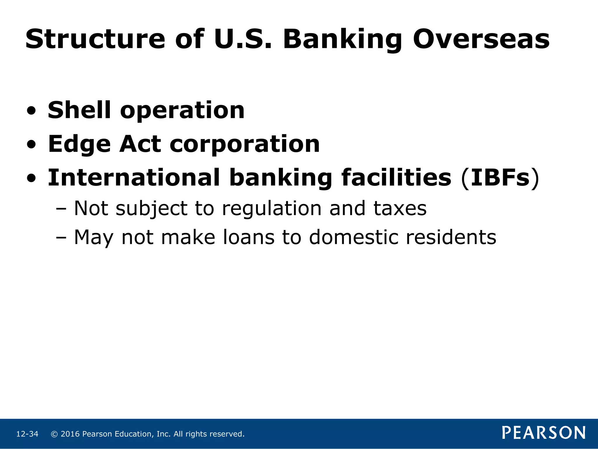 © 2016 Pearson Education, Inc. All rights reserved.12-34
Structure of U.S. Banking Overseas
• Shell operation
• Edge Act corporation
• International banking facilities (IBFs)
– Not subject to regulation and taxes
– May not make loans to domestic residents
 