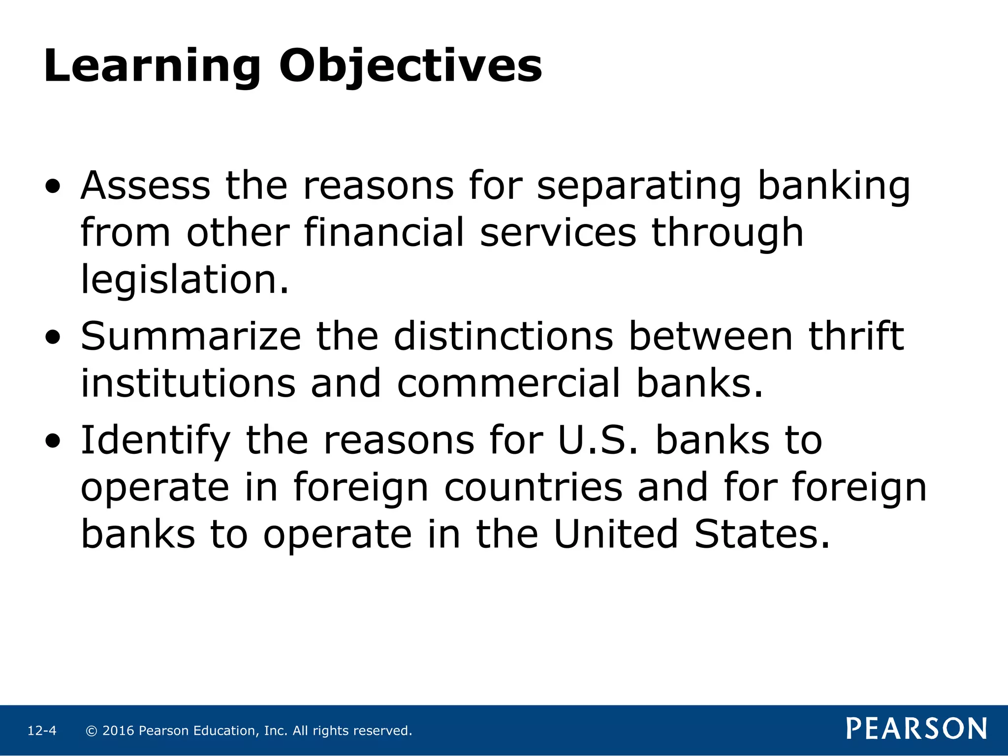 © 2016 Pearson Education, Inc. All rights reserved.12-4
Learning Objectives
• Assess the reasons for separating banking
from other financial services through
legislation.
• Summarize the distinctions between thrift
institutions and commercial banks.
• Identify the reasons for U.S. banks to
operate in foreign countries and for foreign
banks to operate in the United States.
 